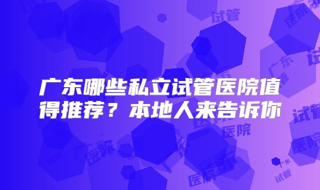 广东哪些私立试管医院值得推荐？本地人来告诉你