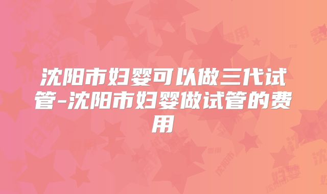 沈阳市妇婴可以做三代试管-沈阳市妇婴做试管的费用