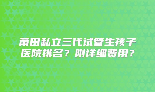 莆田私立三代试管生孩子医院排名？附详细费用？