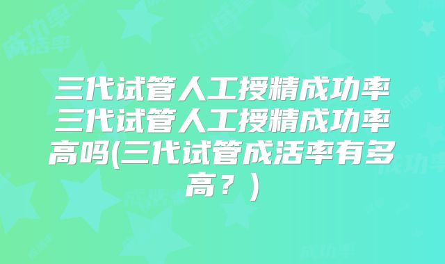 三代试管人工授精成功率三代试管人工授精成功率高吗(三代试管成活率有多高?)