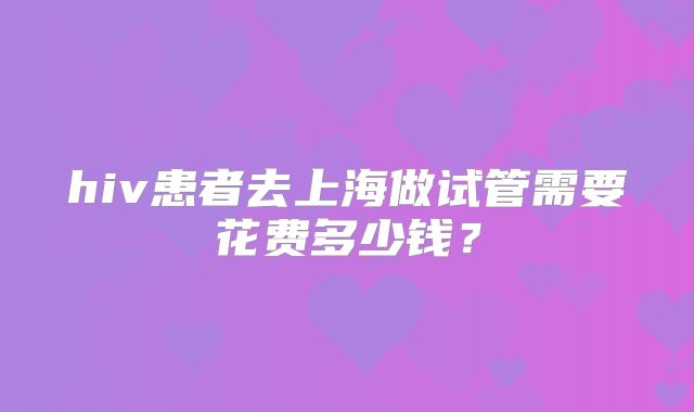 hiv患者去上海做试管需要花费多少钱？