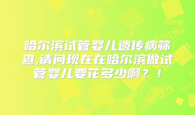 哈尔滨试管婴儿遗传病筛查,请问现在在哈尔滨做试管婴儿要花多少啊?!