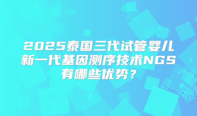 2025泰国三代试管婴儿新一代基因测序技术NGS有哪些优势？