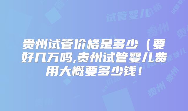 贵州试管价格是多少（要好几万吗,贵州试管婴儿费用大概要多少钱！