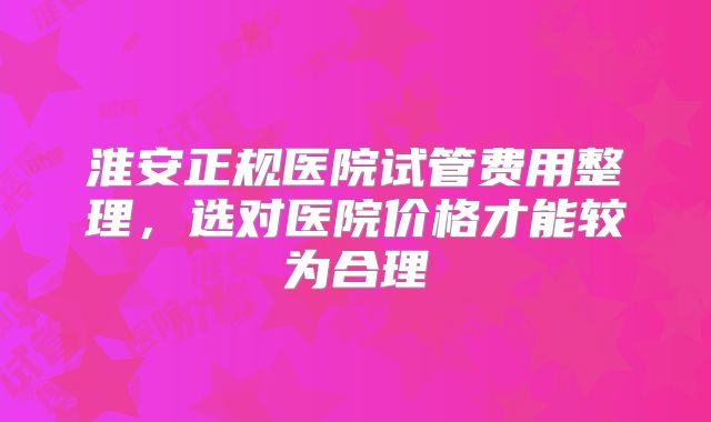 淮安正规医院试管费用整理,选对医院价格才能较为合理