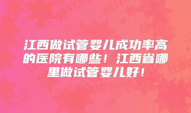 江西做试管婴儿成功率高的医院有哪些！江西省哪里做试管婴儿好！
