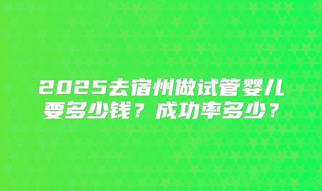 2025去宿州做试管婴儿要多少钱？成功率多少？