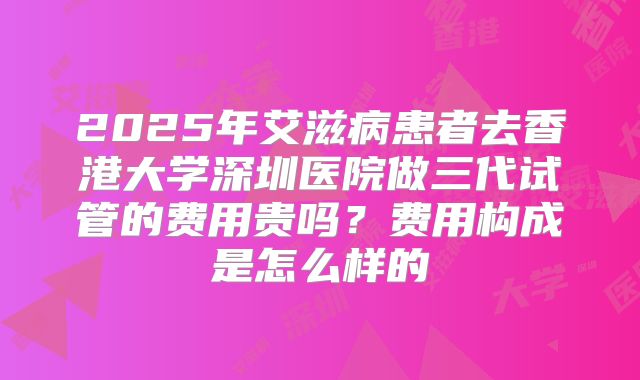2025年艾滋病患者去香港大学深圳医院做三代试管的费用贵吗?费用构成是怎么样的