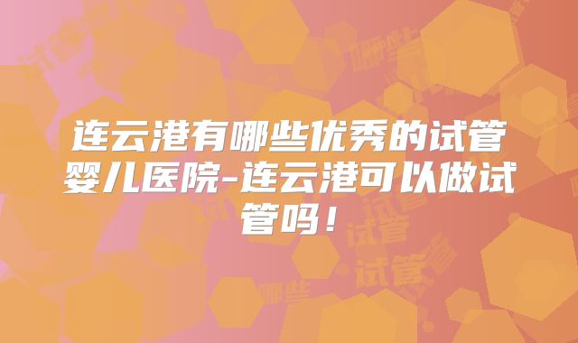 连云港有哪些优秀的试管婴儿医院-连云港可以做试管吗!