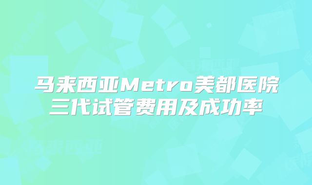 马来西亚Metro美都医院三代试管费用及成功率