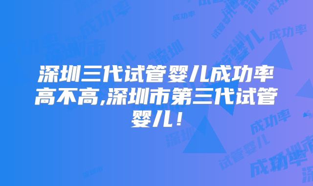 深圳三代试管婴儿成功率高不高,深圳市第三代试管婴儿！