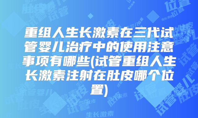 重组人生长激素在三代试管婴儿治疗中的使用注意事项有哪些(试管重组人生长激素注射在肚皮哪个位置)