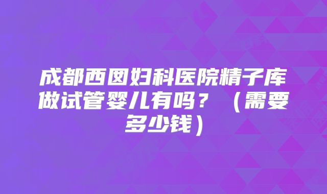 成都西囡妇科医院精子库做试管婴儿有吗？（需要多少钱）
