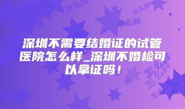 深圳不需要结婚证的试管医院怎么样_深圳不婚检可以拿证吗！