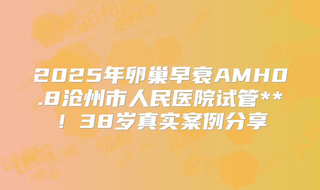 2025年卵巢早衰AMH0.8沧州市人民医院试管**！38岁真实案例分享