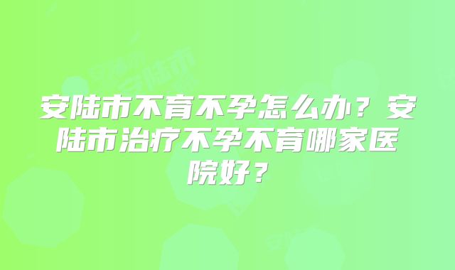 安陆市不育不孕怎么办？安陆市治疗不孕不育哪家医院好？