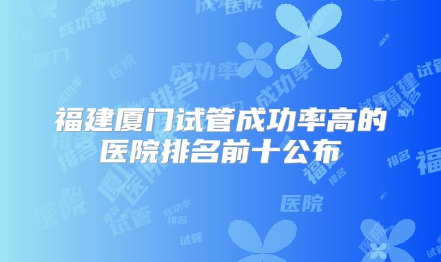 福建厦门试管成功率高的医院排名前十公布