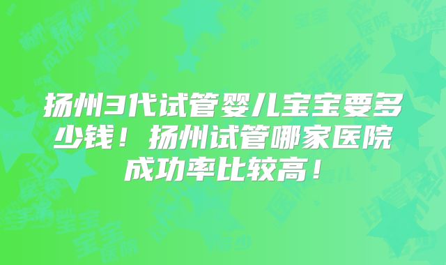 扬州3代试管婴儿宝宝要多少钱！扬州试管哪家医院成功率比较高！