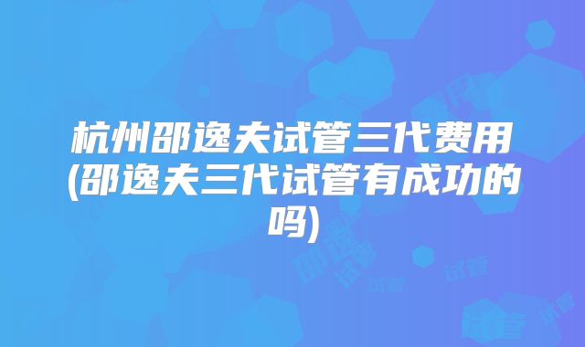 杭州邵逸夫试管三代费用(邵逸夫三代试管有成功的吗)