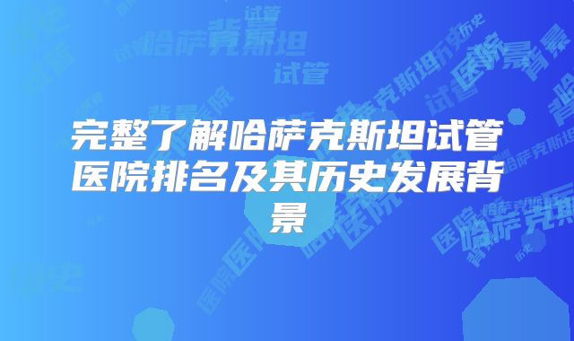 完整了解哈萨克斯坦试管医院排名及其历史发展背景