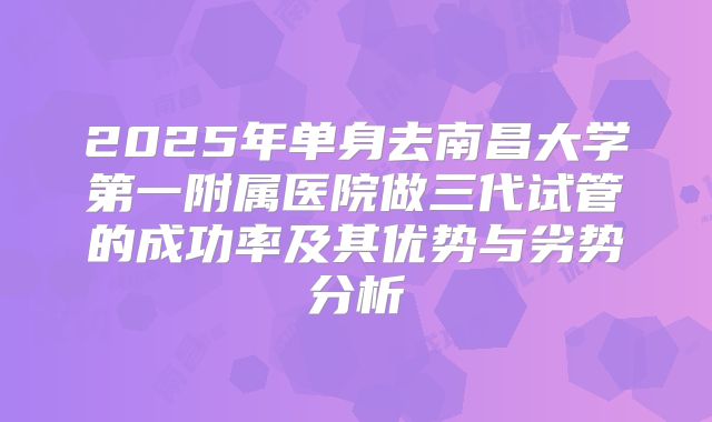 2025年单身去南昌大学第一附属医院做三代试管的成功率及其优势与劣势分析