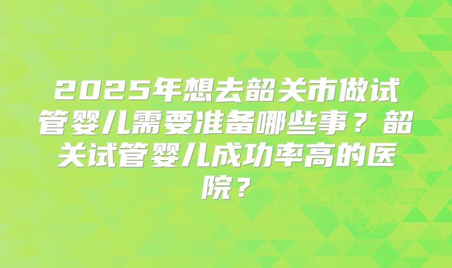 2025年想去韶关市做试管婴儿需要准备哪些事？韶关试管婴儿成功率高的医院？
