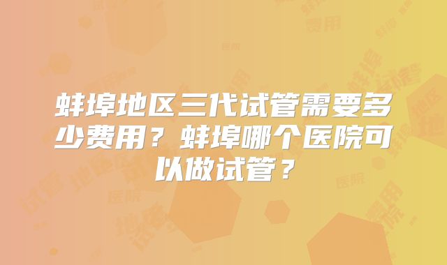 蚌埠地区三代试管需要多少费用？蚌埠哪个医院可以做试管？