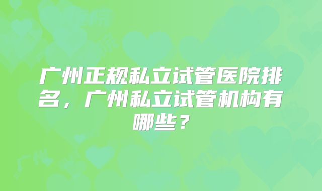 广州正规私立试管医院排名，广州私立试管机构有哪些？