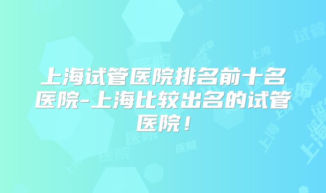 上海试管医院排名前十名医院-上海比较出名的试管医院！