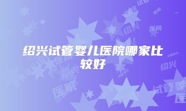 绍兴试管婴儿医院哪家比较好