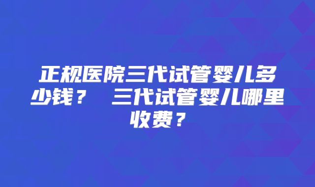 正规医院三代试管婴儿多少钱？ 三代试管婴儿哪里收费？