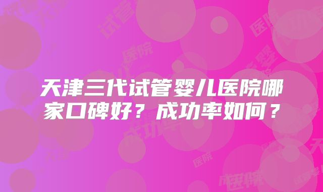 天津三代试管婴儿医院哪家口碑好?成功率如何?