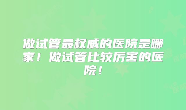 做试管最权威的医院是哪家！做试管比较厉害的医院！