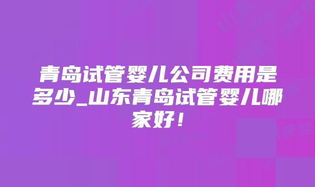 青岛试管婴儿公司费用是多少_山东青岛试管婴儿哪家好！