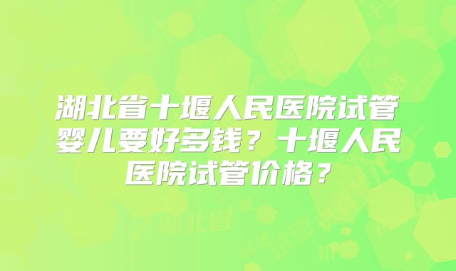 湖北省十堰人民医院试管婴儿要好多钱?十堰人民医院试管价格?