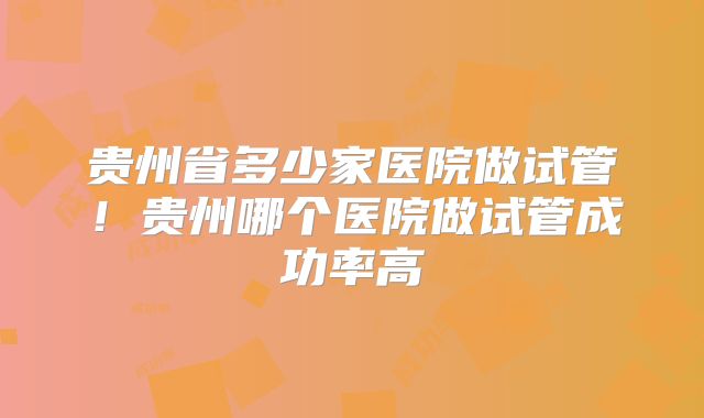 贵州省多少家医院做试管！贵州哪个医院做试管成功率高