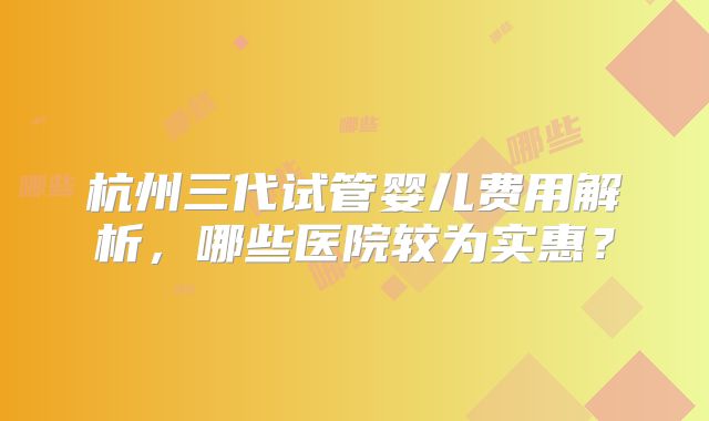 杭州三代试管婴儿费用解析，哪些医院较为实惠？