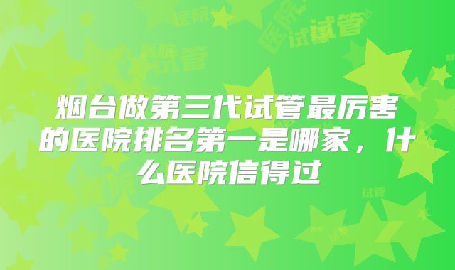 烟台做第三代试管最厉害的医院排名第一是哪家，什么医院信得过