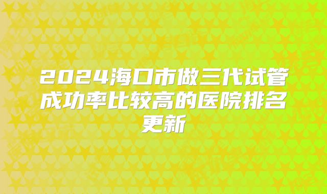 2024海口市做三代试管成功率比较高的医院排名更新