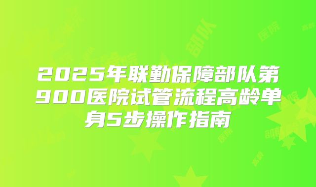 2025年联勤保障部队第900医院试管流程高龄单身5步操作指南