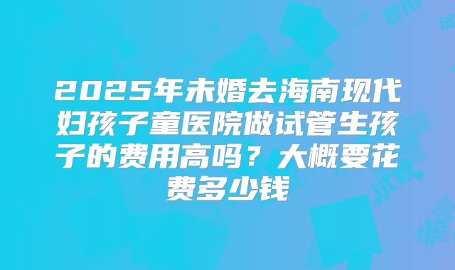 2025年未婚去海南现代妇孩子童医院做试管生孩子的费用高吗?大概要花费多少钱
