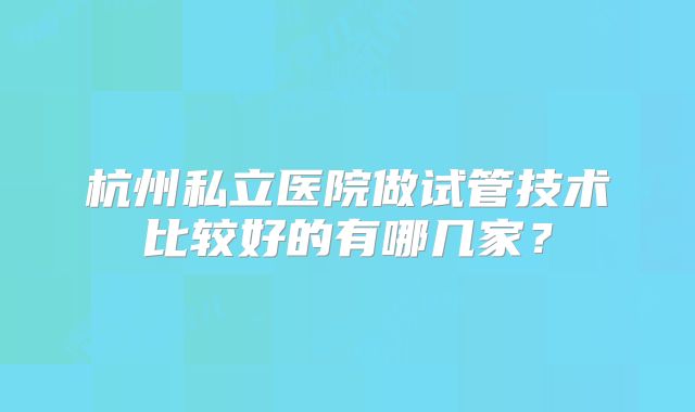 杭州私立医院做试管技术比较好的有哪几家?