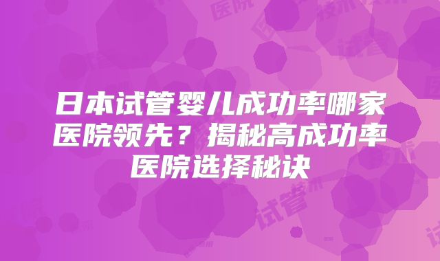 日本试管婴儿成功率哪家医院领先？揭秘高成功率医院选择秘诀