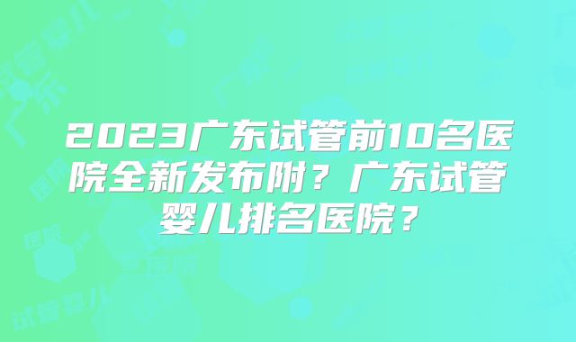 2023广东试管前10名医院全新发布附？广东试管婴儿排名医院？