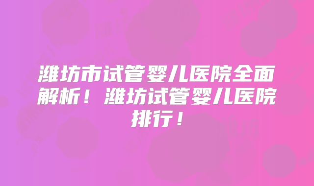 潍坊市试管婴儿医院全面解析!潍坊试管婴儿医院排行!