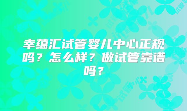 幸蕴汇试管婴儿中心正规吗？怎么样？做试管靠谱吗？