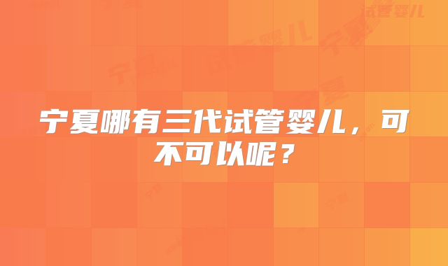 宁夏哪有三代试管婴儿，可不可以呢？
