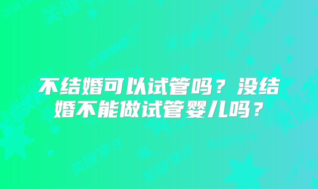 不结婚可以试管吗？没结婚不能做试管婴儿吗？