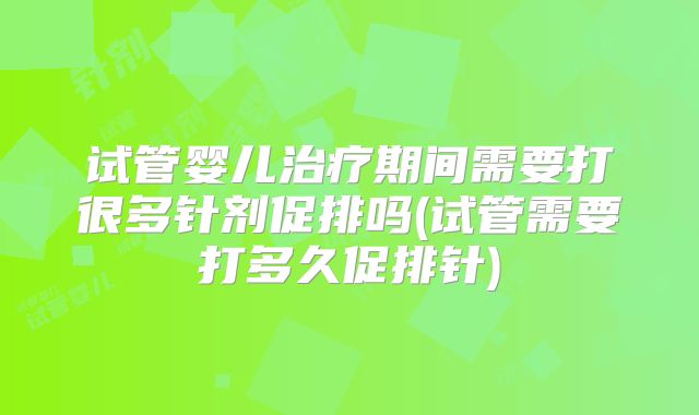 试管婴儿治疗期间需要打很多针剂促排吗(试管需要打多久促排针)