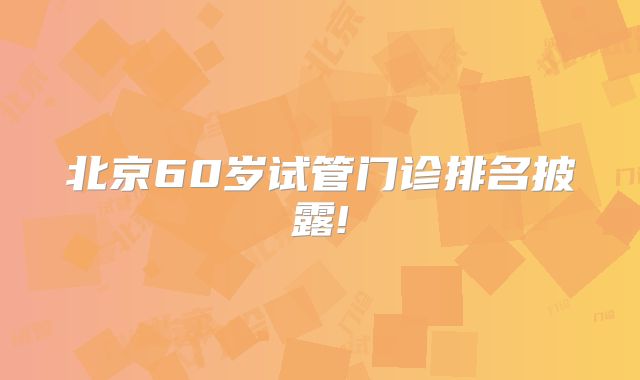 北京60岁试管门诊排名披露!